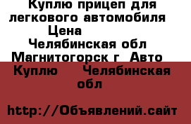 Куплю прицеп для легкового автомобиля › Цена ­ 10 000 - Челябинская обл., Магнитогорск г. Авто » Куплю   . Челябинская обл.